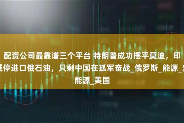 配资公司最靠谱三个平台 特朗普成功摆平莫迪，印度喊停进口俄石油，只剩中国在孤军奋战_俄罗斯_能源_美国