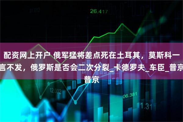 配资网上开户 俄军猛将差点死在土耳其，莫斯科一言不发，俄罗斯是否会二次分裂_卡德罗夫_车臣_普京