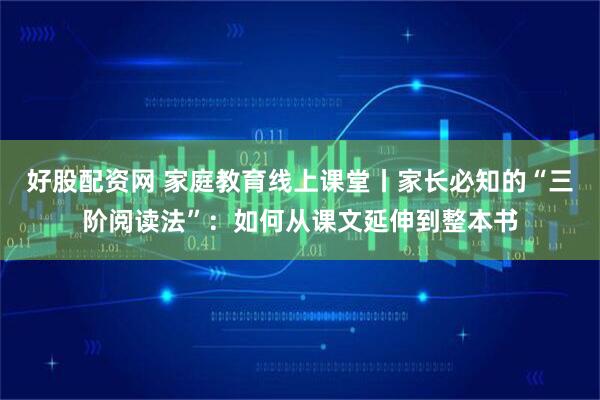 好股配资网 家庭教育线上课堂丨家长必知的“三阶阅读法”：如何从课文延伸到整本书