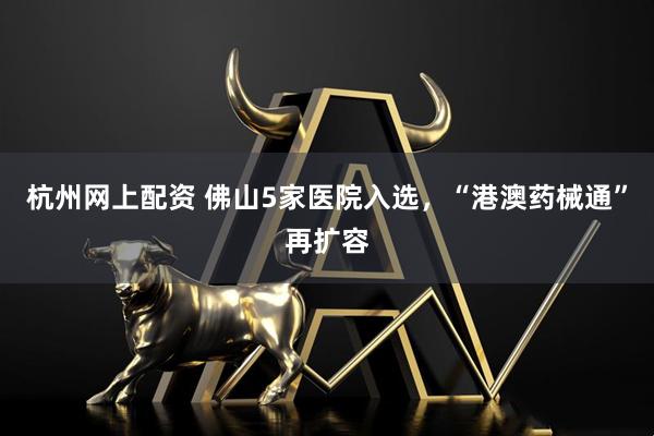 杭州网上配资 佛山5家医院入选，“港澳药械通”再扩容