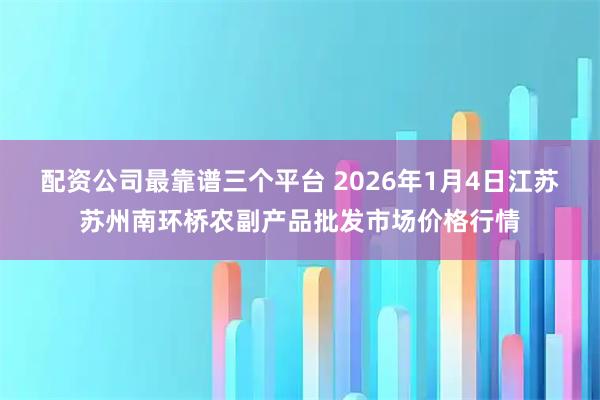 配资公司最靠谱三个平台 2026年1月4日江苏苏州南环桥农副产品批发市场价格行情